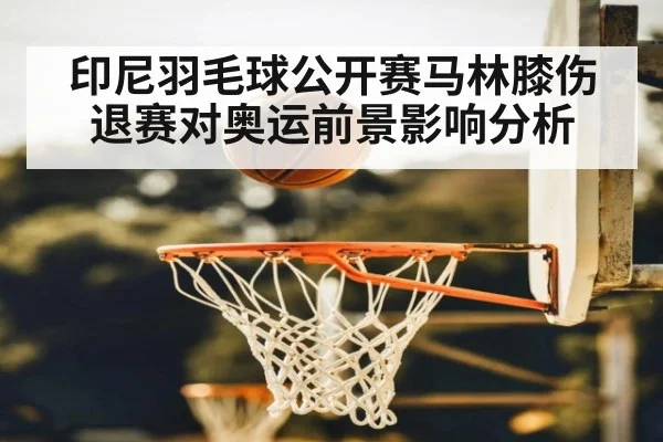 印尼羽毛球公开赛马林膝伤退赛对奥运前景影响分析
