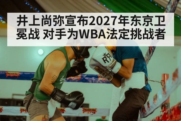 井上尚弥宣布2027年东京卫冕战 对手为WBA法定挑战者