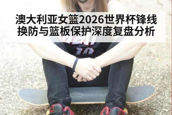 澳大利亚女篮2026世界杯锋线换防与篮板保护深度复盘分析