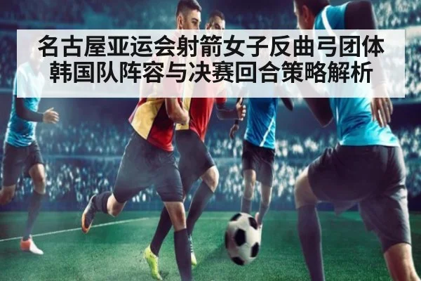 名古屋亚运会射箭女子反曲弓团体 韩国队阵容与决赛回合策略解析
