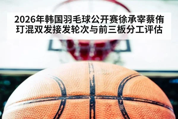 2026年韩国羽毛球公开赛徐承宰蔡侑玎混双发接发轮次与前三板分工评估